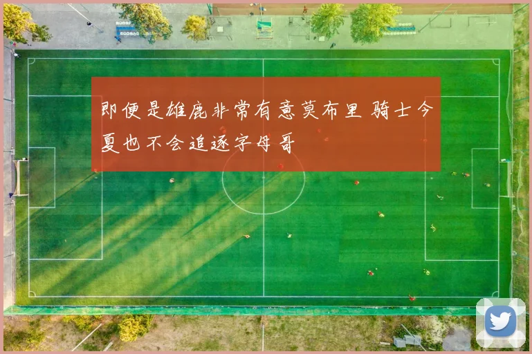即便是雄鹿非常有意莫布里 骑士今夏也不会追逐字母哥