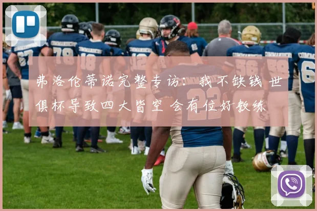 弗洛伦蒂诺完整专访：我不缺钱 世俱杯导致四大皆空 会有位好教练