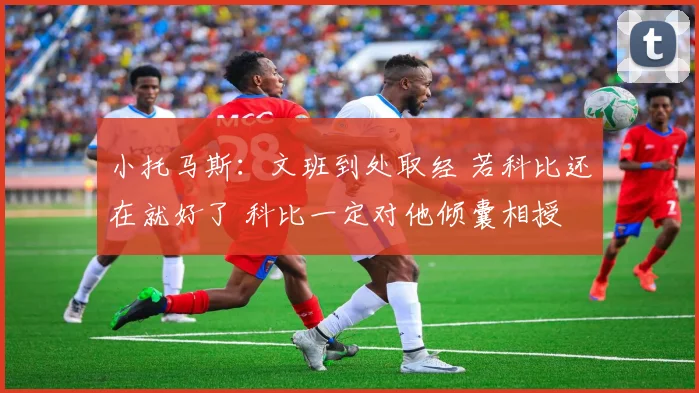 小托马斯：文班到处取经 若科比还在就好了 科比一定对他倾囊相授